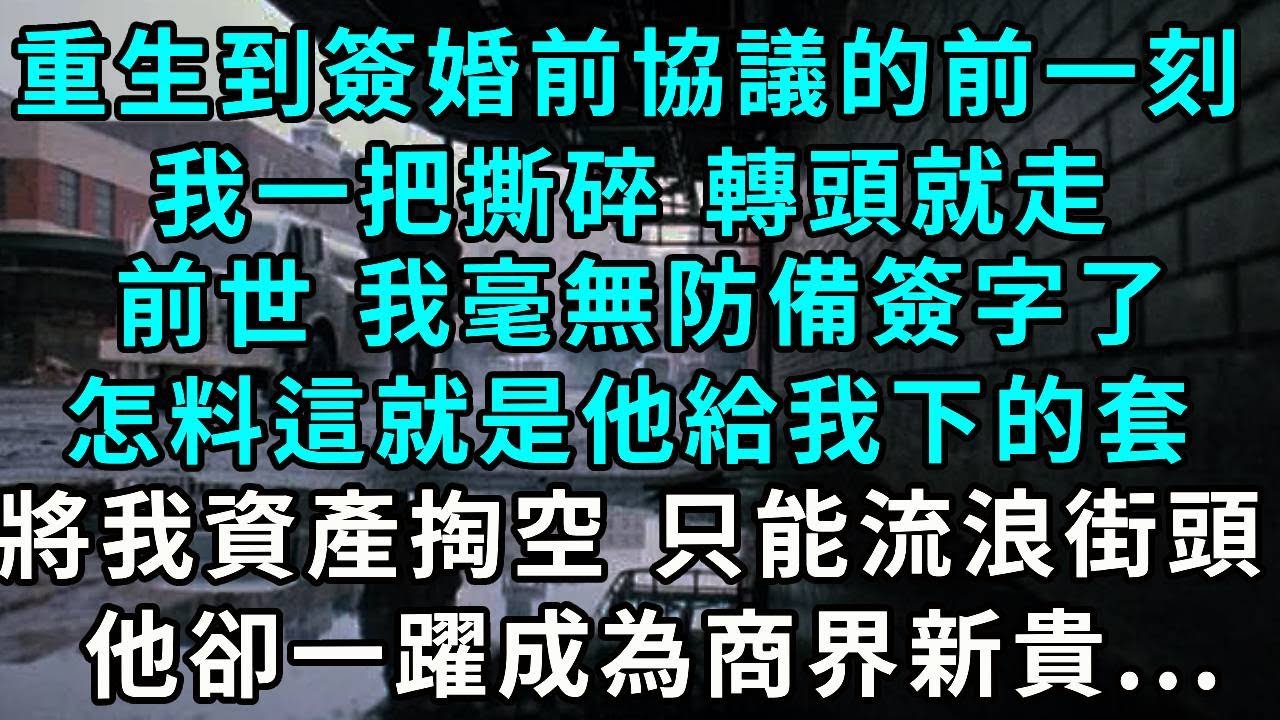 重生到簽婚前協議的前一刻，我一把撕碎 轉頭就走，前世 我毫無防備簽字了，怎料這就是他給我下的套，將我資產掏空 只能流浪街頭，他卻一躍成為商界新貴...