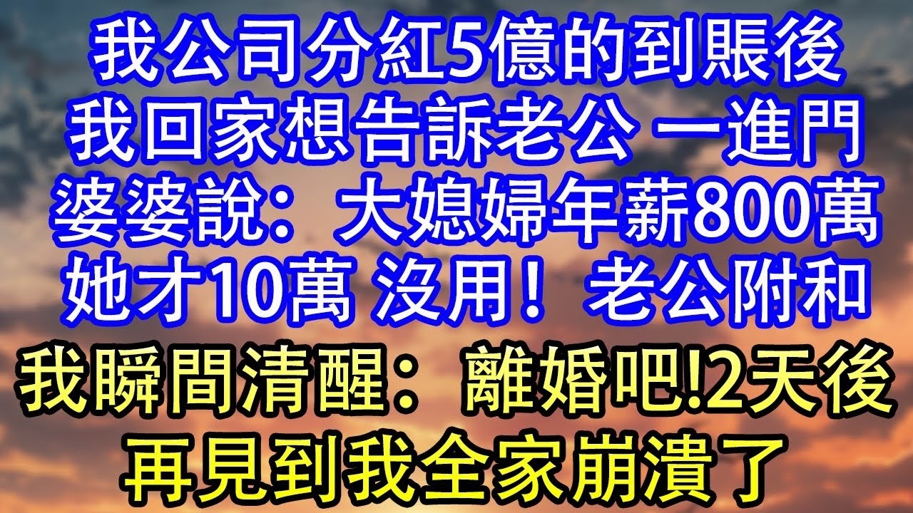我公司分紅5億的到賬後我回家想告訴老公 一進門婆婆說：大媳婦年薪800萬她才10萬 沒用！老公附和我瞬間清醒：離婚吧!2天後再見到我全家崩潰了