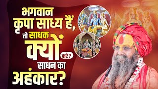 भगवान कृपा साध्य हैं, तो साधक क्यों करे?  साधन का अहंकार? 