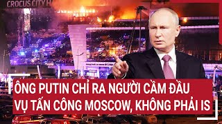 Tin thế giới: Ông Putin chỉ ra người cầm đầu vụ tấn công Moscow, không phải IS