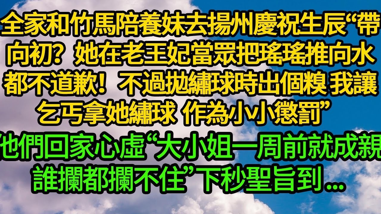 全家和竹馬陪養妹去揚州慶祝生辰“帶向初？她在老王妃當眾把瑤瑤推向水都不道歉！拋繡球時害她出個糗 讓乞丐拿繡球作為小小懲罰”他們回家心虛“大小姐一周前就成親了，誰攔都攔不住”