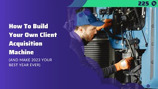 #225: How To Build Your Own Client Acquisition Machine (And Make 2023 Your Best Year Ever)