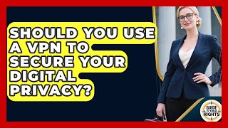 Should You Use A VPN To Secure Your Digital Privacy? - Guide To Your Rights
