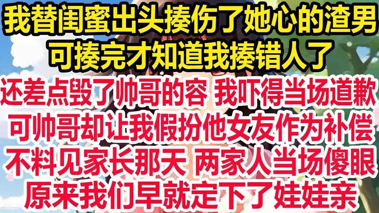 我替闺蜜出头揍伤了她心的渣男，可揍完才知道我揍错人了，还差点毁了帅哥的容 我吓得当场道歉，可帅哥却让我假扮他女友作为补偿，不料见家长那天 两家人当场傻眼，原来我们早就定下了娃娃亲 ！