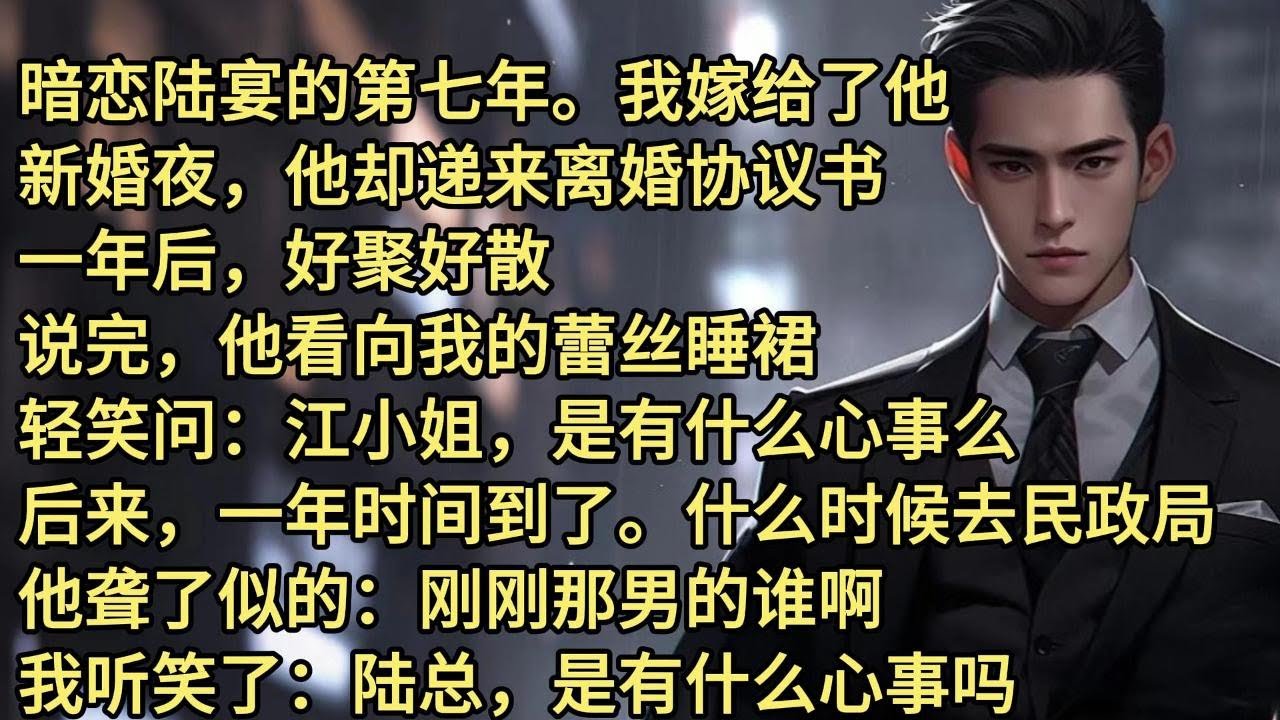 暗恋陆宴的第七年。我嫁给了他。新婚夜，他却递来离婚协议书。一年后，好聚好散。说完，他看向我的蕾丝睡裙。轻笑问，江小姐，是有什么心事么。后来，一年时间到了。什么时候去民政局。他聋了似的;刚刚那男的谁啊。