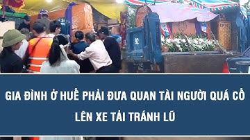 Cảnh tượng nhói lòng: Gia đình ở Huế phải đưa quan tài người quá cố lên xe tải tránh lũ