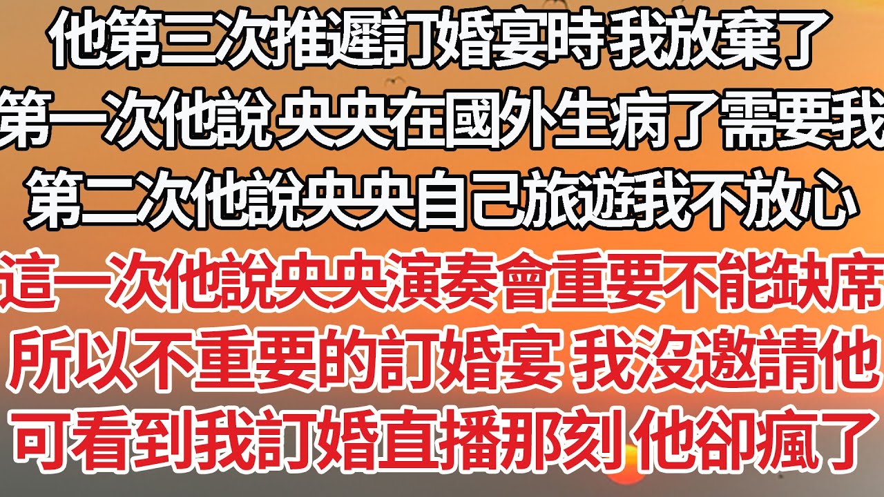 【完結】他第三次推遲訂婚宴時我放棄了，第一次他說 央央在國外生病了需要我，第二次他說央央自己旅遊我不放心，這一次他說央央的演奏會重要不能缺席，所以不重要的訂婚宴我沒邀請他，看到我訂婚直播那刻他卻瘋了