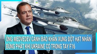 Ông Medvedev cảnh báo khẩn xung đột hạt nhân bùng phát khi Ukraine có trong tay F16