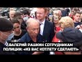 Валерий Рашкин сотрудникам полиции: «Из вас котлету сделают!»