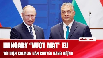Thủ tướng Hungary “vượt mặt” liên minh EU, tới thẳng điện Kremlin gặp ông Putin bàn về năng lượng