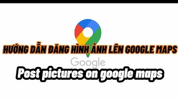 Hướng dẫn Cánh đăng hình ảnh lên Google Maps, Post pictures on google maps