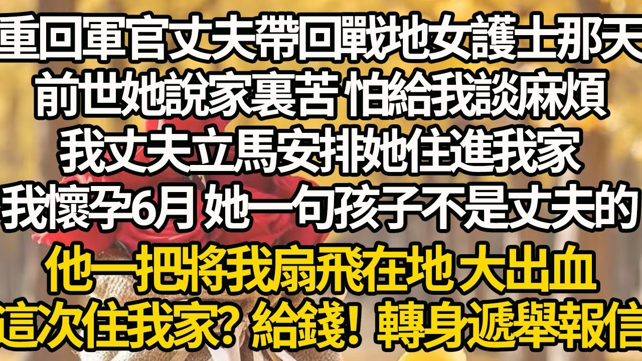 【完結】重回軍官丈夫帶回戰地女護士那天，前世她說家裏苦 怕給我談麻煩，我丈夫立馬安排她住進我家，我懷孕6月 她一句孩子不是丈夫的，他一把將我扇飛在地 大出血，這次住我家？給錢！轉身遞舉報信