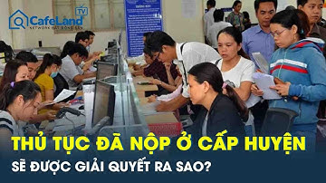 Sau 1/7, thủ tục đã nộp ở cấp huyện nhưng chưa xong sẽ giải quyết ra sao?