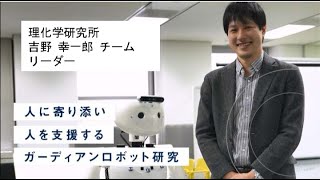 「人に寄り添い人を支援するガーディアンロボット研究」理化学研究所 吉野 幸一郎 チームリーダー