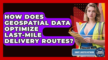 How Does Geospatial Data Optimize Last-mile Delivery Routes? - Smart Logistics Network