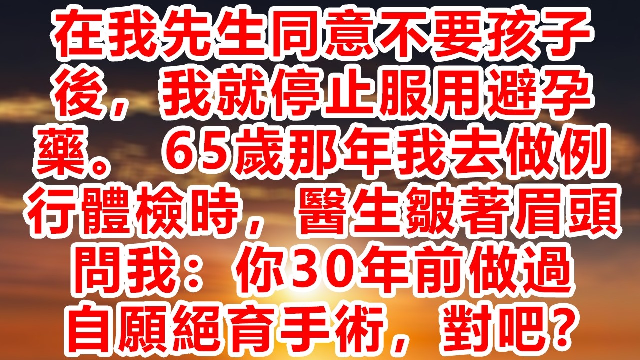 在我先生同意不要孩子後，我就停止服用避孕藥。 65歲那年我去做例行體檢時，醫生皺著眉頭問我：你30年前做過自願絕育手術，對吧？