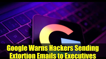Google Warns Hackers Sending Extortion Emails to Executives