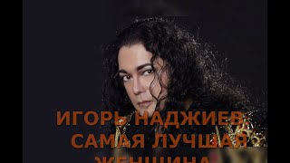 ИГОРЬ НАДЖИЕВ  САМАЯ ЛУЧШАЯ ЖЕНЩИНА.