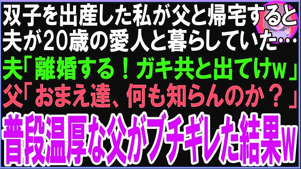 【スカッと】双子を出産した私が父と帰宅すると夫が20歳の愛人と暮らしていた…夫「離婚する！ガキ共と出てけw」父「おまえ達、何も知らんのか？」普段温厚な父がブチギレた結果w（朗読）