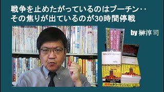 戦争を止めたがっているのはプーチン‥その焦りが出ているのが30時間停戦 by榊淳司