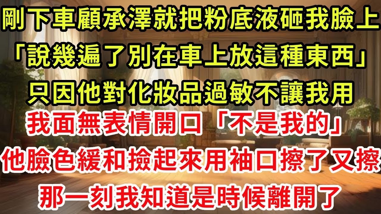 剛下車顧承澤就把粉底液砸我臉上「說幾遍了別在車上放這種東西」只因他對化妝品過敏不讓我用我面無表情開口「不是我的」他臉色緩和撿起來用袖口擦了又擦，那一刻我知道是時候離開了