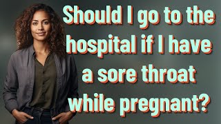 Should I go to the hospital if I have a sore throat while pregnant?