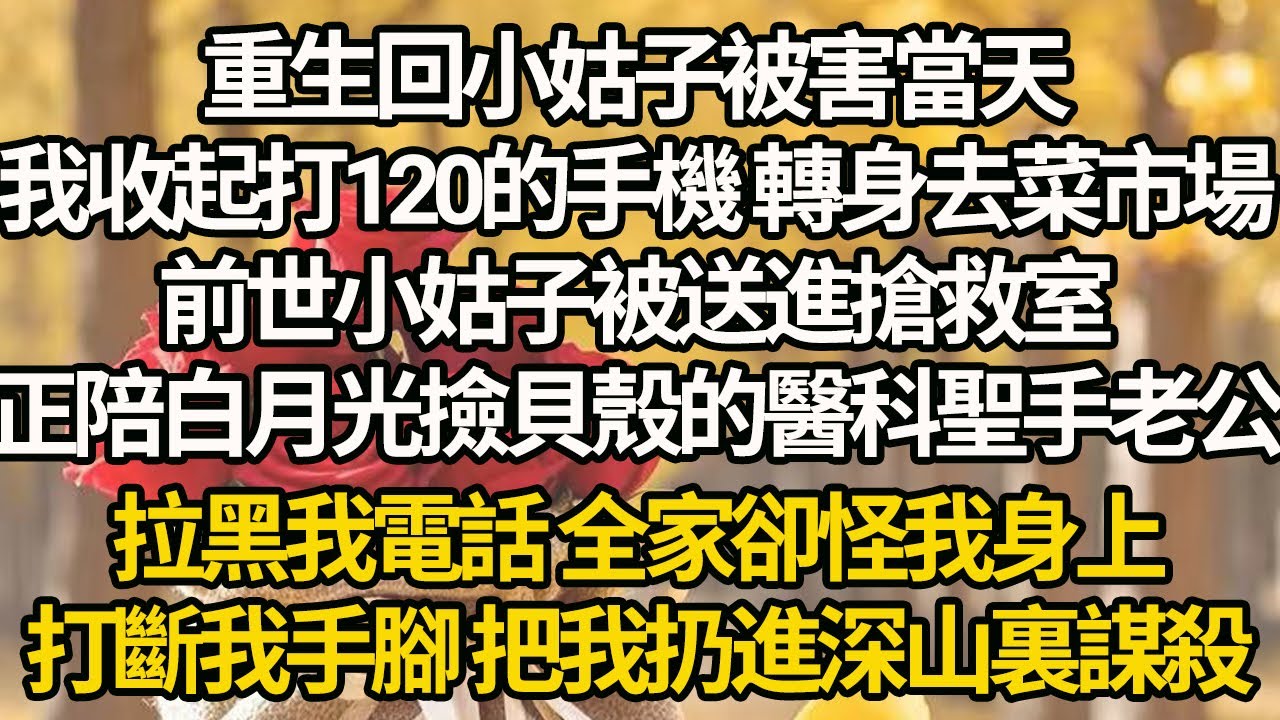 【完結】重生回小姑子被害當天，我收起打120的手機 轉身去菜市場，前世小姑子被送進搶救室，正陪白月光撿貝殼的醫科聖手老公，拉黑我電話 全家卻怪我身上，打斷我手腳 把我扔進深山裏謀殺