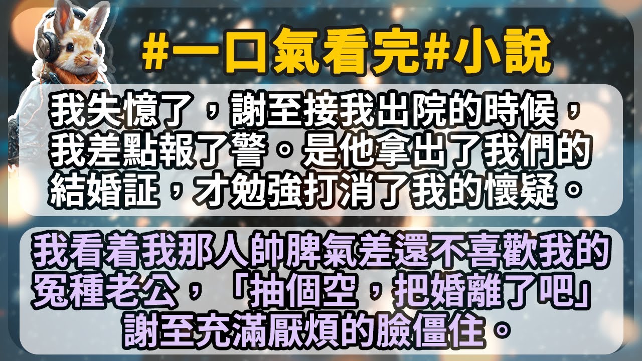我失憶了，謝至接我出院的時候，我差點報了警。是他拿出了我們的結婚証，才勉強打消了我的懷疑。我看着我那人帥脾氣差還不喜歡我的冤種老公， 「抽個空，把婚離了吧。」 謝至充滿厭煩的臉僵住。