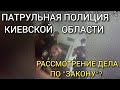 ПАТРУЛЬНАЯ ПОЛИЦИЯ КИЕВСКОЙ ОБЛАСТИ. РАССМОТРЕНИЕ АДМИНИСТРАТИВНОГО ДЕЛА "ПО ЗАКОНУ"???