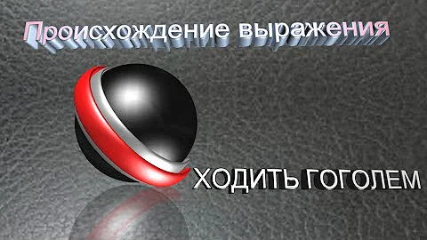 Происхождение выражения *ХОДИТЬ ГОГОЛЕМ*