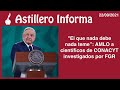 #AstilleroInforma | "El que nada debe nada teme": AMLO a científicos de CONACYT investigados por FGR