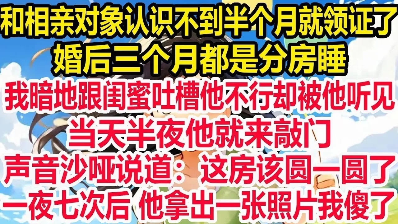 和相亲对象认识不到半个月就领证了，婚后三个月都是分房睡，我暗地跟闺蜜吐槽他不行却被他听见，当天半夜他就来敲门，声音沙哑说道，这房该圆一圆了，一夜七次后 他拿出一张照片我傻了！