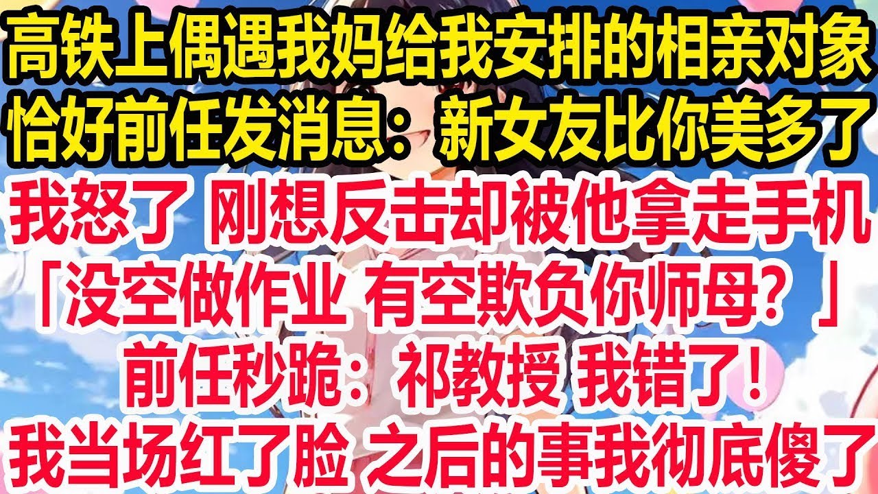 高铁上偶遇我妈给我安排的相亲对象，恰好前任发消息：新女友比你美多了！我怒了 刚想反击却被他拿走手机，「没空做作业 有空欺负你师母？」前任秒跪：祁教授，我错了！我当场红了脸 之后的事我彻底傻了。