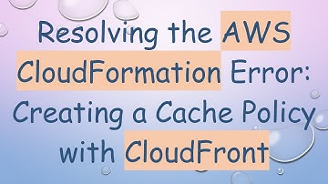 Resolving the AWS CloudFormation Error: Creating a Cache Policy with CloudFront