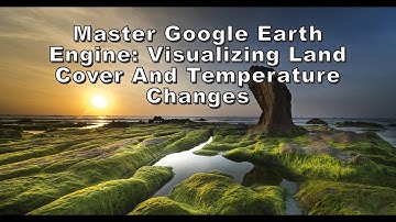 Master Google Earth Engine Visualizing Land Cover And Temperature Changes
