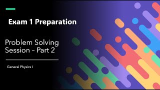 Exam 1 Preparation Problem Solving Session Part 2 - General Physics I