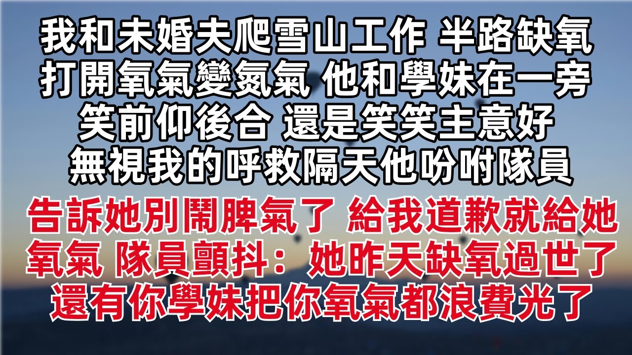 我和未婚夫爬雪山工作 半路打開氧氣變氮氣 他和學妹在一旁笑前仰後合 還是笑笑主意好 無視我的呼救隔天他吩咐隊員 告訴她別鬧脾氣了 道歉就給氧氣 隊員顫抖 她昨天缺氧過世了 還有你學妹把你氧氣都浪費光了