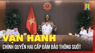Đảm bảo Chính quyền hai cấp vận hành thông suốt để phục vụ người dân tốt hơn | Tin tức