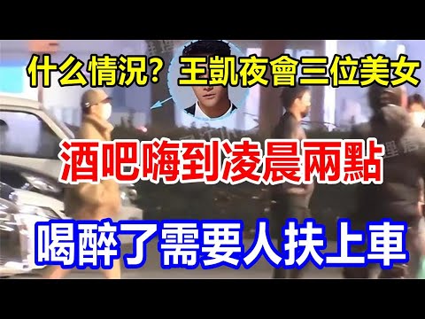 什么情況？王凱夜會三位美女，酒吧嗨到凌晨兩點，喝醉了需要人扶上車