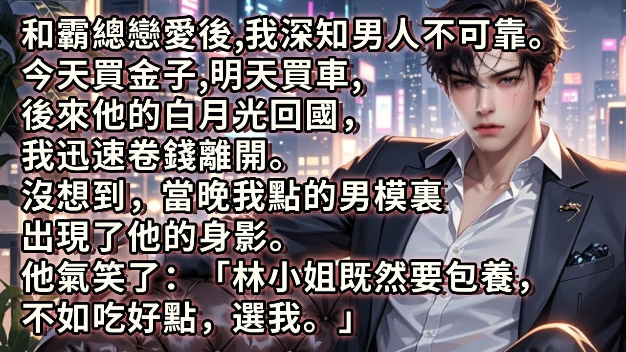 和霸總戀愛後，我深知男人不可靠。今天買金子，明天買車，賺得盆滿缽滿。後來他的白月光回國。我二話不說卷錢離開。沒想到，當晚我點的男模裏出現了他的身影。他氣笑了：「林小姐既然要包養，不如吃好點，選我。」