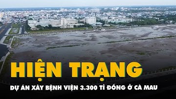 Hiện trạng ‘bất ngờ’ của dự án xây bệnh viện 3.300 tỉ đồng ở Cà Mau sau hơn 4 năm triển khai