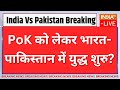 Breaking News LIVE: PoK को लेकर भारत-पाकिस्तान में युद्ध शुरु? | India Vs Pakistan Conflict For PoK?