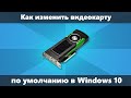 Как изменить видеокарту по умолчанию Windows 10