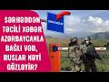 Sərhəddən TƏCİLİ XƏBƏR, Azərbaycanla bağlı VƏD - Ruslar NƏYİ GÖZLƏYİR?