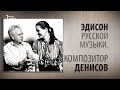 Эдисон русской музыки. Композитор Денисов