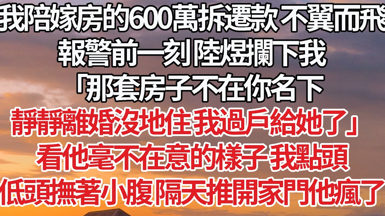 【完結】我陪嫁房的600萬拆遷款 不翼而飛，報警前一刻 陸煜攔下我，「那套房子不在你名下，靜靜離婚沒地住我過戶給她了」看他毫不在意的樣子 我點頭，低頭撫著小腹 隔天推開家門他瘋了#婚姻 #情感 #豪门