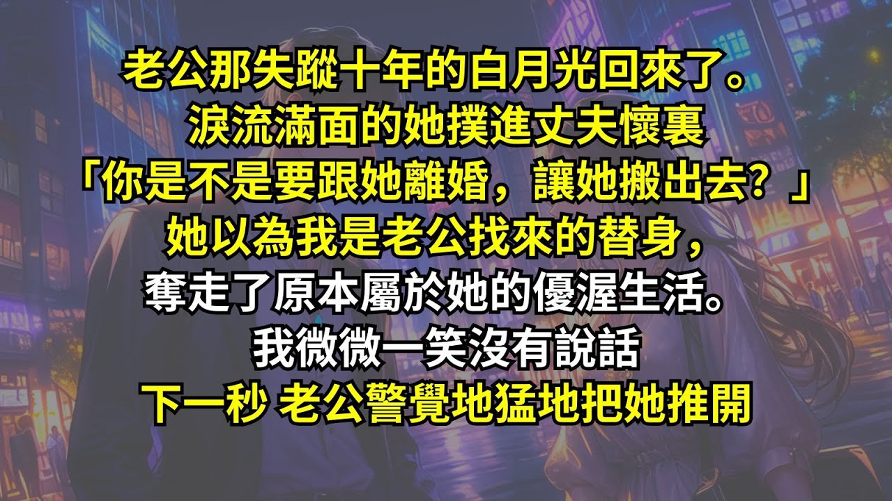 老公那失蹤十年的白月光回來了。淚流滿面的她撲進丈夫懷裏：「你是不是要跟她離婚，讓她搬出去？」她以為我是老公找來的替身，奪走了原本屬於她的優渥生活。我微微一笑沒有說話，下一秒，老公警覺地猛地把她推開
