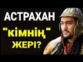 АСТРАХАН "КІМНІҢ" ЖЕРІ? ОРЫСҚА ҚАЛАЙ ӨТІП КЕТТІ!