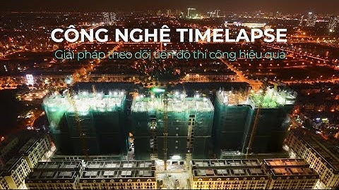 CÔNG NGHỆ TIMELAPSE - GIẢI PHÁP THEO DÕI TIẾN ĐỘ THI CÔNG HIỆU QUẢ