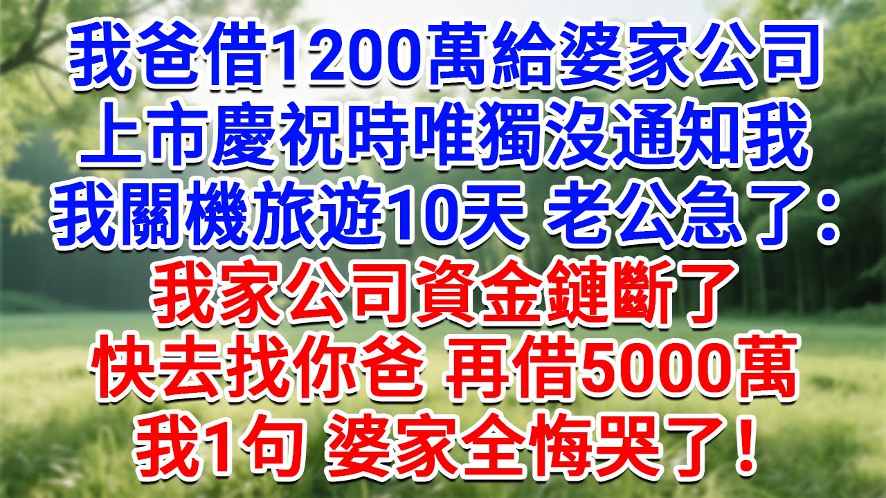 我爸借1200萬給婆家公司，上市慶祝時唯獨沒通知我，我關機旅遊10天，老公急了：我家公司資金鏈斷了，快去找你爸 再结5000萬！我1句 婆家全悔哭了！